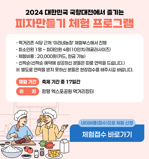 2024 대한민국 국향대전에서 즐기는 
피자만들기 체험 프로그램
- 먹거리존 식당 근처 '이리네농장' 체험부스에서 진행
- 최소인원 1명 ~ 최대인원 4명(10인치/레귤러사이즈)
- 체험비용 : 20,000원(카드, 현금 가능)
- 선착순(선착순 예약에 성공하신 분들은 따로 연락을 드립니다.)
※ 별도로 연락을 받지 못하신 분들은 현장접수를 해주시길 바랍니다.
 체험 기간 : 축제 기간 중 17일간
 위치 : 함평 엑스포공원 먹거리장터 
 네이버폼(접수)으로 체험 신청