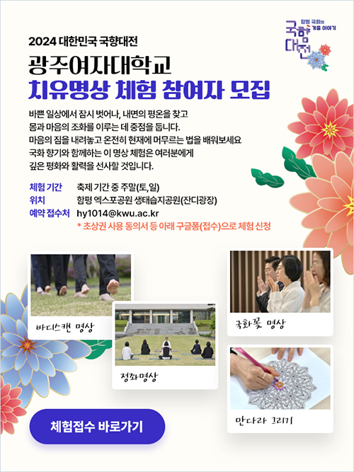 2024 대한민국 국향대전
광주여자대학교 치유명상 체험 참여자 모집

바쁜 일상에서 잠시 벗어나, 내면의 평온을 찾고 몸과 마음의 조화를 이루는 데 중점을 둡니다.
마음의 짐을 내려놓고 온전히 현재에 머무르는 법을 배워보세요
국화 향기와 함께하는 이 명상 체험은 여러분에게 깊은 평화와 활력을 선사할 것입니다.